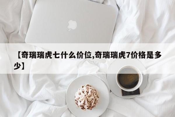 【奇瑞瑞虎七什么价位,奇瑞瑞虎7价格是多少】
