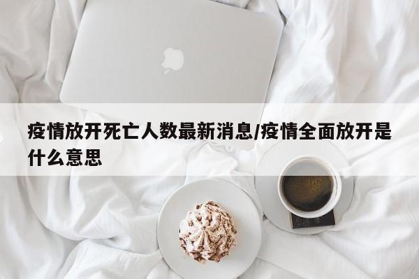 疫情放开死亡人数最新消息/疫情全面放开是什么意思