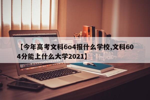 【今年高考文科6o4报什么学校,文科604分能上什么大学2021】