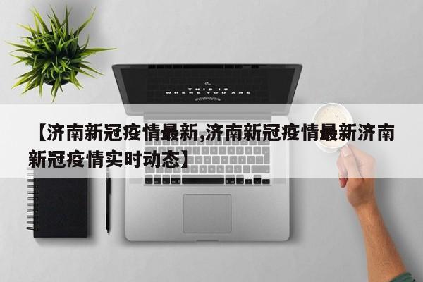 【济南新冠疫情最新,济南新冠疫情最新济南新冠疫情实时动态】
