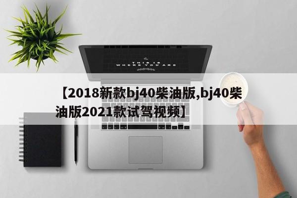 【2018新款bj40柴油版,bj40柴油版2021款试驾视频】