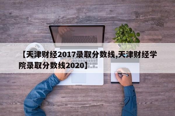 【天津财经2017录取分数线,天津财经学院录取分数线2020】