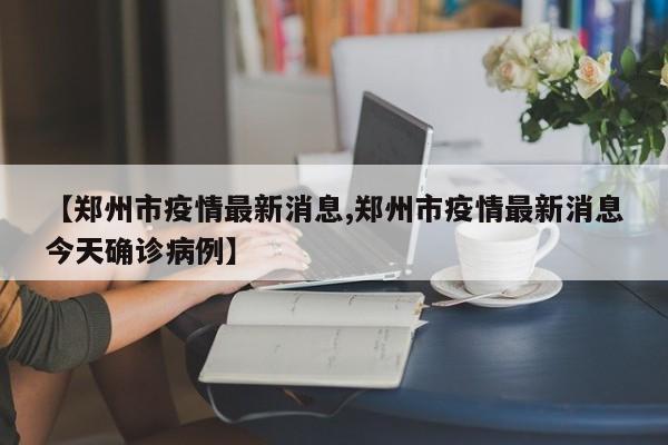 【郑州市疫情最新消息,郑州市疫情最新消息今天确诊病例】