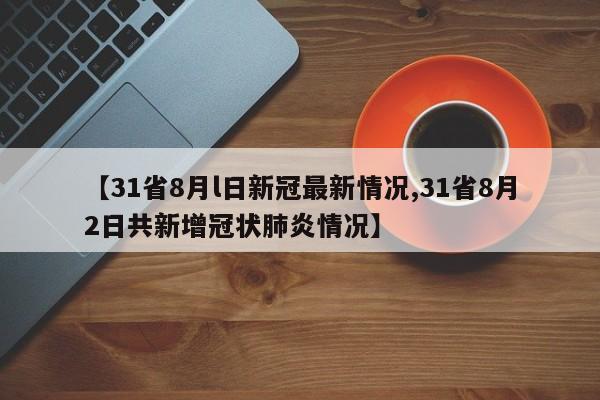 【31省8月l日新冠最新情况,31省8月2日共新增冠状肺炎情况】