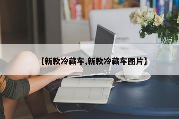 【新款冷藏车,新款冷藏车图片】