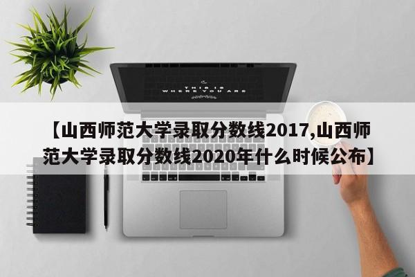 【山西师范大学录取分数线2017,山西师范大学录取分数线2020年什么时候公布】