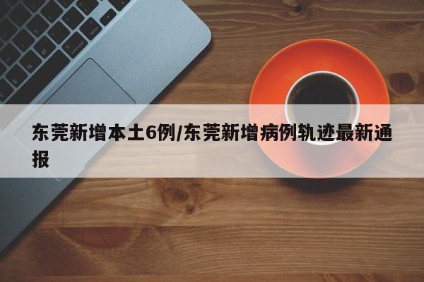 东莞新增本土6例/东莞新增病例轨迹最新通报