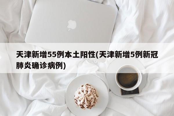 天津新增55例本土阳性(天津新增5例新冠肺炎确诊病例)