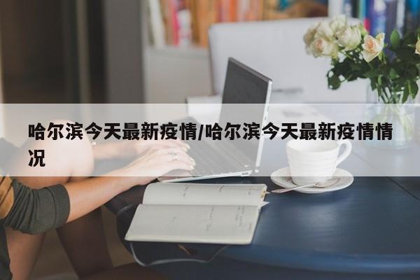 哈尔滨今天最新疫情/哈尔滨今天最新疫情情况