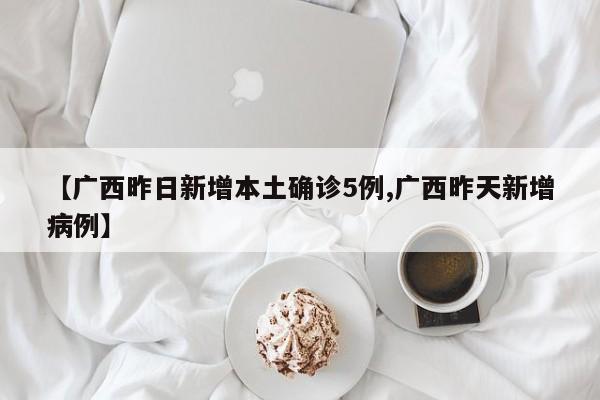 【广西昨日新增本土确诊5例,广西昨天新增病例】