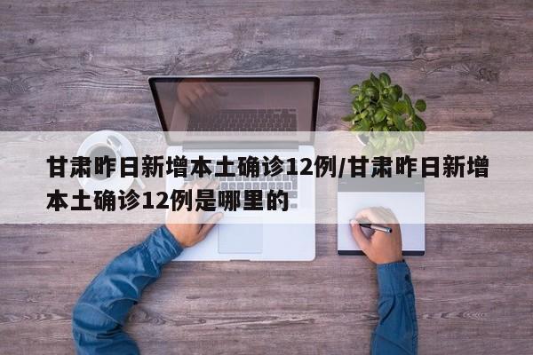 甘肃昨日新增本土确诊12例/甘肃昨日新增本土确诊12例是哪里的