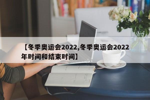 【冬季奥运会2022,冬季奥运会2022年时间和结束时间】