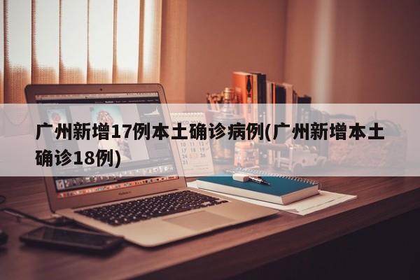 广州新增17例本土确诊病例(广州新增本土确诊18例)