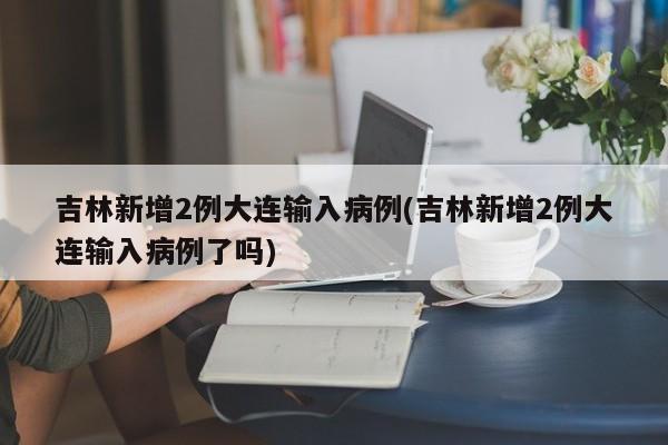 吉林新增2例大连输入病例(吉林新增2例大连输入病例了吗)
