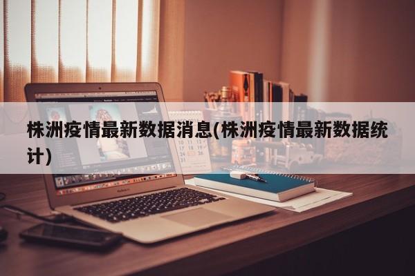 株洲疫情最新数据消息(株洲疫情最新数据统计)