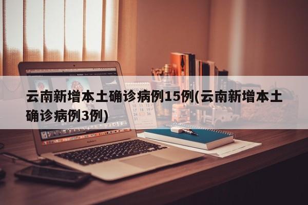 云南新增本土确诊病例15例(云南新增本土确诊病例3例)