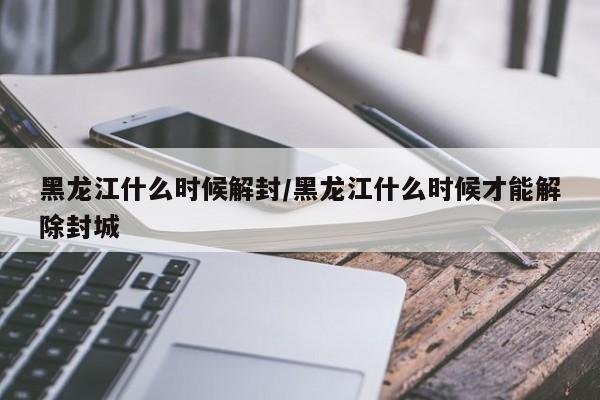 黑龙江什么时候解封/黑龙江什么时候才能解除封城