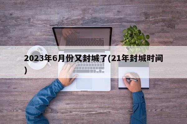 2023年6月份又封城了(21年封城时间)