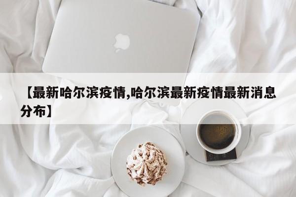 【最新哈尔滨疫情,哈尔滨最新疫情最新消息分布】
