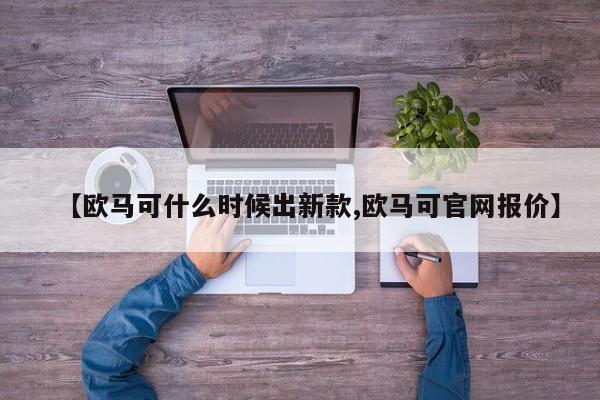 【欧马可什么时候出新款,欧马可官网报价】