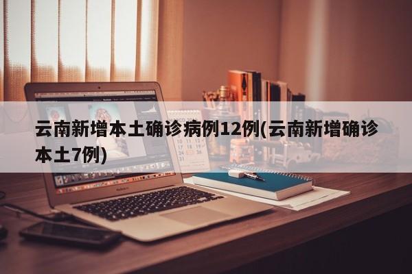 云南新增本土确诊病例12例(云南新增确诊本土7例)