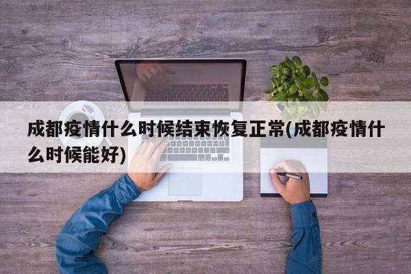 成都疫情什么时候结束恢复正常(成都疫情什么时候能好)