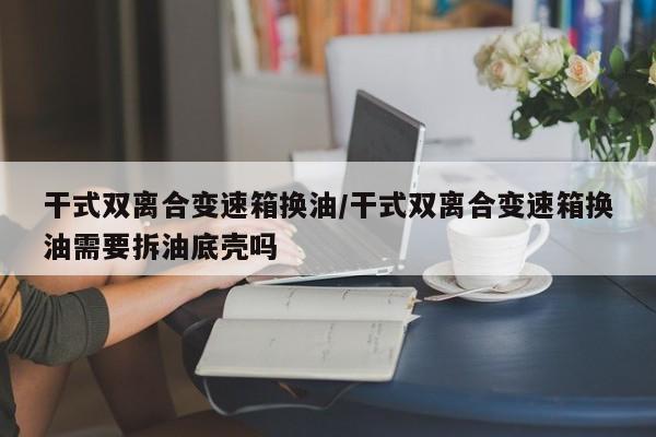 干式双离合变速箱换油/干式双离合变速箱换油需要拆油底壳吗