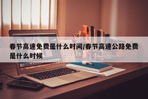 春节高速免费是什么时间/春节高速公路免费是什么时候
