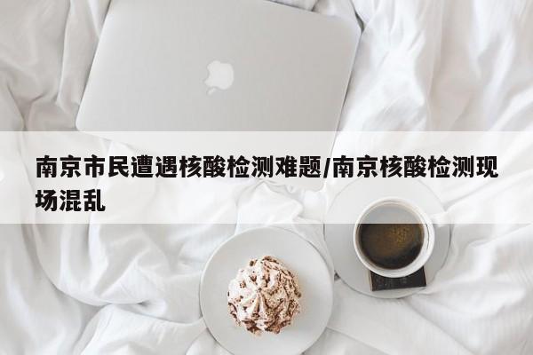 南京市民遭遇核酸检测难题/南京核酸检测现场混乱