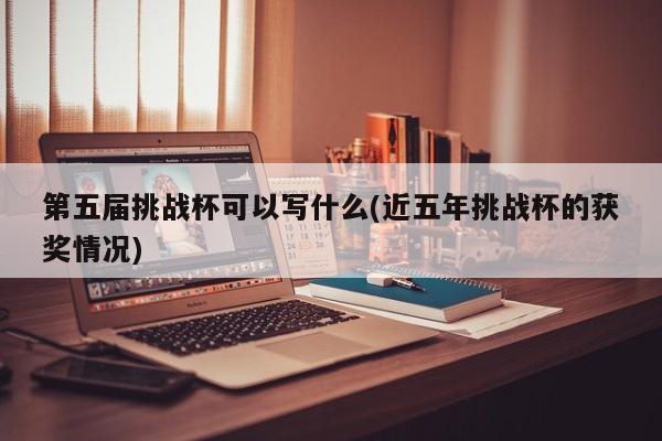 第五届挑战杯可以写什么(近五年挑战杯的获奖情况)