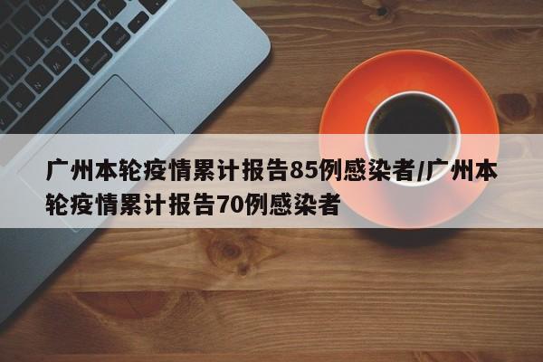 广州本轮疫情累计报告85例感染者/广州本轮疫情累计报告70例感染者