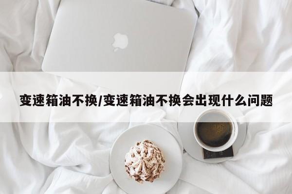 变速箱油不换/变速箱油不换会出现什么问题