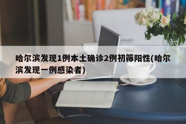 哈尔滨发现1例本土确诊2例初筛阳性(哈尔滨发现一例感染者)