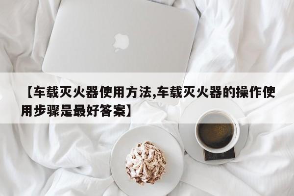 【车载灭火器使用方法,车载灭火器的操作使用步骤是最好答案】