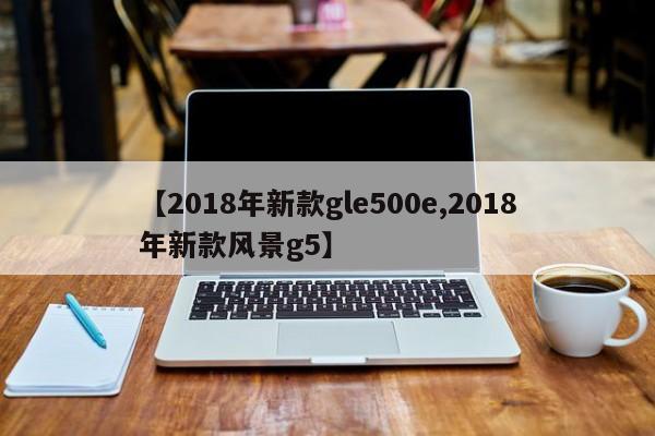 【2018年新款gle500e,2018年新款风景g5】