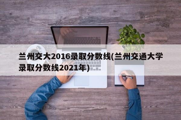 兰州交大2016录取分数线(兰州交通大学录取分数线2021年)