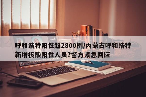 呼和浩特阳性超2800例/内蒙古呼和浩特新增核酸阳性人员?警方紧急回应