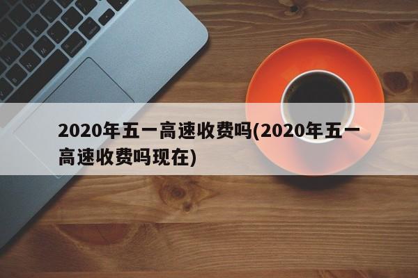 2020年五一高速收费吗(2020年五一高速收费吗现在)
