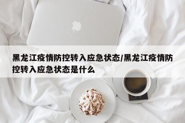 黑龙江疫情防控转入应急状态/黑龙江疫情防控转入应急状态是什么