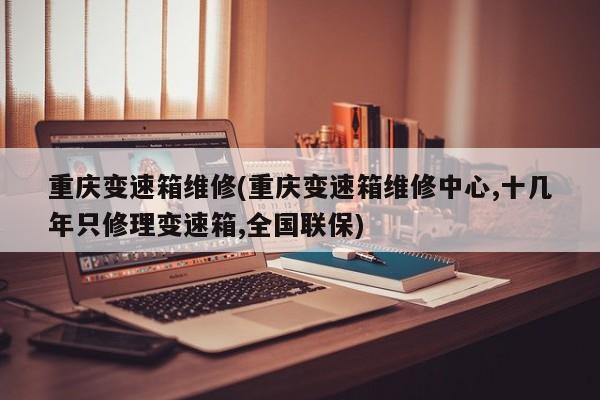 重庆变速箱维修(重庆变速箱维修中心,十几年只修理变速箱,全国联保)