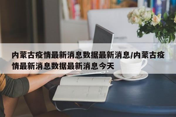 内蒙古疫情最新消息数据最新消息/内蒙古疫情最新消息数据最新消息今天