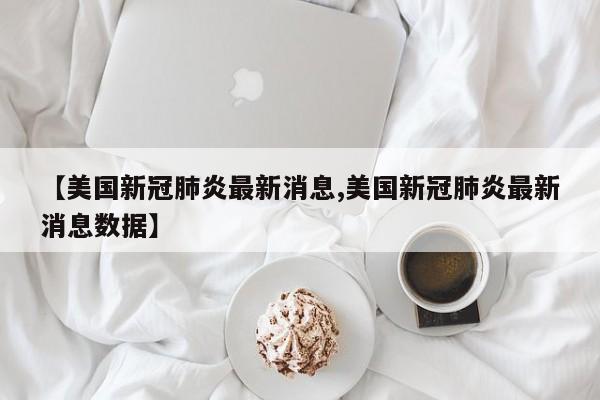 【美国新冠肺炎最新消息,美国新冠肺炎最新消息数据】