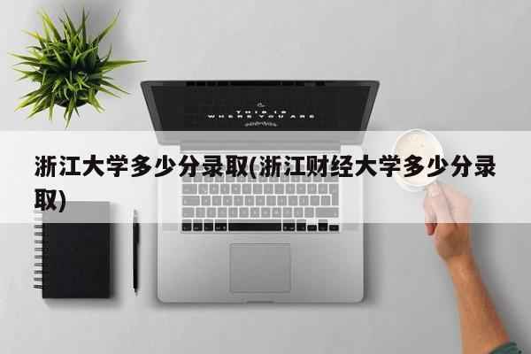 浙江大学多少分录取(浙江财经大学多少分录取)