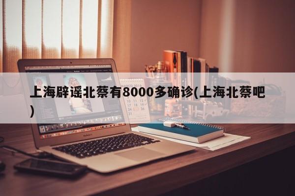 上海辟谣北蔡有8000多确诊(上海北蔡吧)