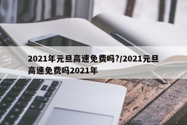2021年元旦高速免费吗?/2021元旦高速免费吗2021年