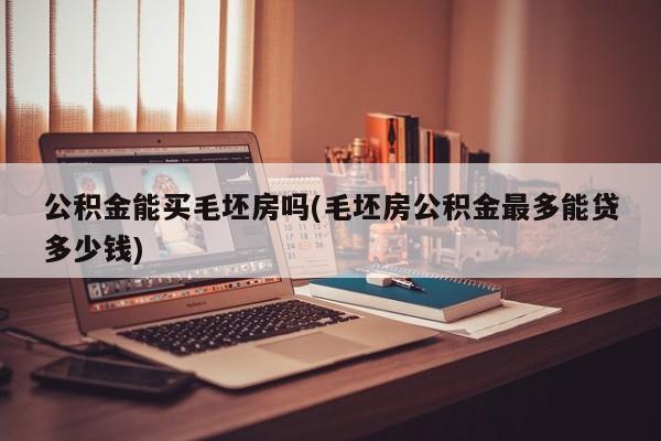 公积金能买毛坯房吗(毛坯房公积金最多能贷多少钱)
