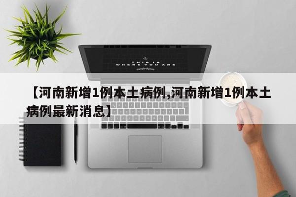 【河南新增1例本土病例,河南新增1例本土病例最新消息】
