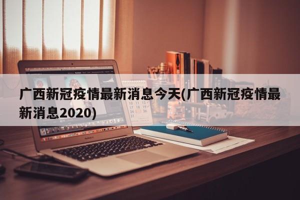 广西新冠疫情最新消息今天(广西新冠疫情最新消息2020)