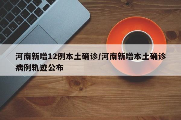 河南新增12例本土确诊/河南新增本土确诊病例轨迹公布
