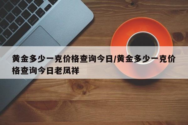黄金多少一克价格查询今日/黄金多少一克价格查询今日老凤祥
